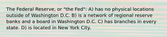 The Federal Reserve, or "the Fed": A) has no physical locations outside of Washington D.C. B) is a network of regional reserve banks and a board in Washington D.C. C) has branches in every state. D) is located in New York City.