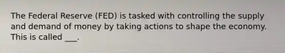 The Federal Reserve (FED) is tasked with controlling the supply and demand of money by taking actions to shape the economy. This is called ___.