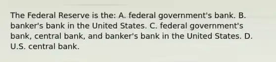 The Federal Reserve is the: A. federal government's bank. B. banker's bank in the United States. C. federal government's bank, central bank, and banker's bank in the United States. D. U.S. central bank.