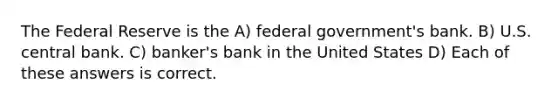 The Federal Reserve is the A) federal government's bank. B) U.S. central bank. C) banker's bank in the United States D) Each of these answers is correct.