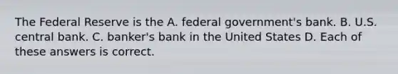 The Federal Reserve is the A. federal government's bank. B. U.S. central bank. C. banker's bank in the United States D. Each of these answers is correct.