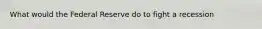 What would the Federal Reserve do to fight a recession