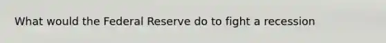 What would the Federal Reserve do to fight a recession