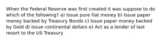 When the Federal Reserve was first created it was suppose to do which of the following? a) Issue pure fiat money b) Issue paper money backed by Treasury Bonds c) Issue paper money backed by Gold d) Issue continental dollars e) Act as a lender of last resort to the US Treasury