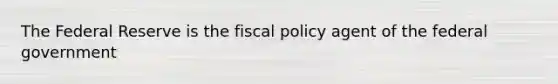 The Federal Reserve is the fiscal policy agent of the federal government