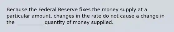 Because the Federal Reserve fixes the money supply at a particular amount, changes in the rate do not cause a change in the ___________ quantity of money supplied.