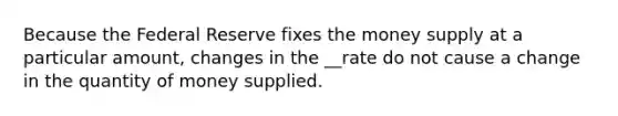 Because the Federal Reserve fixes the money supply at a particular amount, changes in the __rate do not cause a change in the quantity of money supplied.