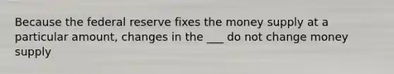 Because the federal reserve fixes the money supply at a particular amount, changes in the ___ do not change money supply