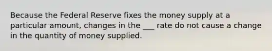 Because the Federal Reserve fixes the money supply at a particular amount, changes in the ___ rate do not cause a change in the quantity of money supplied.