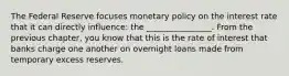 The Federal Reserve focuses monetary policy on the interest rate that it can directly influence: the ________________. From the previous chapter, you know that this is the rate of interest that banks charge one another on overnight loans made from temporary excess reserves.