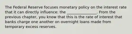 The Federal Reserve focuses monetary policy on the interest rate that it can directly influence: the ________________. From the previous chapter, you know that this is the rate of interest that banks charge one another on overnight loans made from temporary excess reserves.