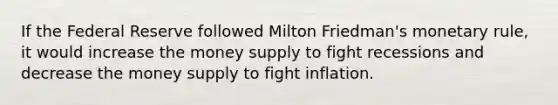 If the Federal Reserve followed Milton Friedman's monetary rule, it would increase the money supply to fight recessions and decrease the money supply to fight inflation.