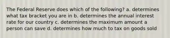 The Federal Reserve does which of the following? a. determines what tax bracket you are in b. determines the annual interest rate for our country c. determines the maximum amount a person can save d. determines how much to tax on goods sold