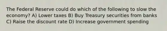 The Federal Reserve could do which of the following to slow the economy? A) Lower taxes B) Buy Treasury securities from banks C) Raise the discount rate D) Increase government spending