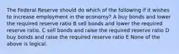 The Federal Reserve should do which of the following if it wishes to increase employment in the economy? A buy bonds and lower the required reserve ratio B sell bonds and lower the required reserve ratio. C sell bonds and raise the required reserve ratio D buy bonds and raise the required reserve ratio E None of the above is logical.