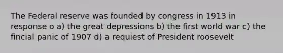 The Federal reserve was founded by congress in 1913 in response o a) the great depressions b) the first world war c) the fincial panic of 1907 d) a requiest of President roosevelt