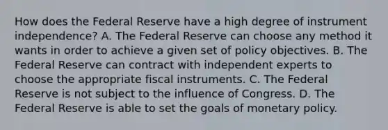 How does the Federal Reserve have a high degree of instrument​ independence? A. The Federal Reserve can choose any method it wants in order to achieve a given set of policy objectives. B. The Federal Reserve can contract with independent experts to choose the appropriate fiscal instruments. C. The Federal Reserve is not subject to the influence of Congress. D. The Federal Reserve is able to set the goals of monetary policy.