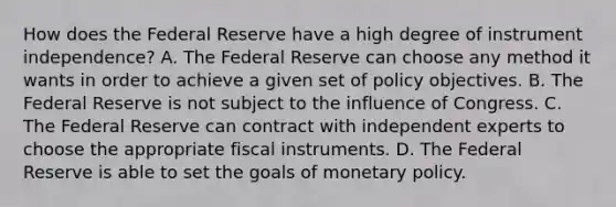 How does the Federal Reserve have a high degree of instrument​ independence? A. The Federal Reserve can choose any method it wants in order to achieve a given set of policy objectives. B. The Federal Reserve is not subject to the influence of Congress. C. The Federal Reserve can contract with independent experts to choose the appropriate fiscal instruments. D. The Federal Reserve is able to set the goals of monetary policy.