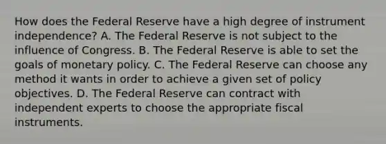 How does the Federal Reserve have a high degree of instrument​ independence? A. The Federal Reserve is not subject to the influence of Congress. B. The Federal Reserve is able to set the goals of monetary policy. C. The Federal Reserve can choose any method it wants in order to achieve a given set of policy objectives. D. The Federal Reserve can contract with independent experts to choose the appropriate fiscal instruments.