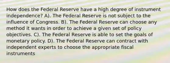 How does the Federal Reserve have a high degree of instrument independence? A). The Federal Reserve is not subject to the influence of Congress. B). The Federal Reserve can choose any method it wants in order to achieve a given set of policy objectives. C). The Federal Reserve is able to set the goals of <a href='https://www.questionai.com/knowledge/kEE0G7Llsx-monetary-policy' class='anchor-knowledge'>monetary policy</a>. D). The Federal Reserve can contract with independent experts to choose the appropriate fiscal instruments