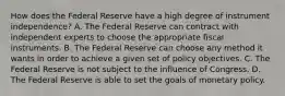 How does the Federal Reserve have a high degree of instrument​ independence? A. The Federal Reserve can contract with independent experts to choose the appropriate fiscal instruments. B. The Federal Reserve can choose any method it wants in order to achieve a given set of policy objectives. C. The Federal Reserve is not subject to the influence of Congress. D. The Federal Reserve is able to set the goals of monetary policy.