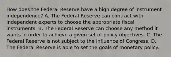 How does the Federal Reserve have a high degree of instrument​ independence? A. The Federal Reserve can contract with independent experts to choose the appropriate fiscal instruments. B. The Federal Reserve can choose any method it wants in order to achieve a given set of policy objectives. C. The Federal Reserve is not subject to the influence of Congress. D. The Federal Reserve is able to set the goals of monetary policy.