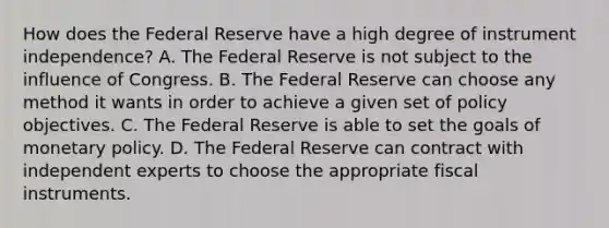 How does the Federal Reserve have a high degree of instrument​ independence? A. The Federal Reserve is not subject to the influence of Congress. B. The Federal Reserve can choose any method it wants in order to achieve a given set of policy objectives. C. The Federal Reserve is able to set the goals of monetary policy. D. The Federal Reserve can contract with independent experts to choose the appropriate fiscal instruments.