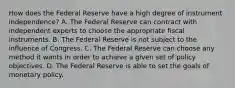 How does the Federal Reserve have a high degree of instrument​ independence? A. The Federal Reserve can contract with independent experts to choose the appropriate fiscal instruments. B. The Federal Reserve is not subject to the influence of Congress. C. The Federal Reserve can choose any method it wants in order to achieve a given set of policy objectives. D. The Federal Reserve is able to set the goals of monetary policy.