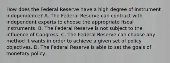 How does the Federal Reserve have a high degree of instrument​ independence? A. The Federal Reserve can contract with independent experts to choose the appropriate fiscal instruments. B. The Federal Reserve is not subject to the influence of Congress. C. The Federal Reserve can choose any method it wants in order to achieve a given set of policy objectives. D. The Federal Reserve is able to set the goals of monetary policy.