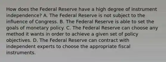 How does the Federal Reserve have a high degree of instrument independence? A. The Federal Reserve is not subject to the influence of Congress. B. The Federal Reserve is able to set the goals of monetary policy. C. The Federal Reserve can choose any method it wants in order to achieve a given set of policy objectives. D. The Federal Reserve can contract with independent experts to choose the appropriate fiscal instruments.