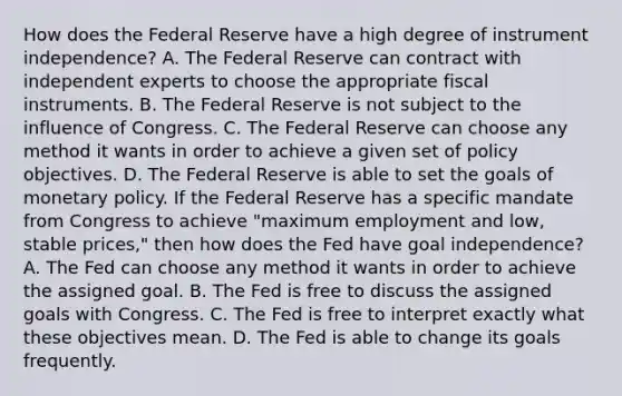 How does the Federal Reserve have a high degree of instrument​ independence? A. The Federal Reserve can contract with independent experts to choose the appropriate fiscal instruments. B. The Federal Reserve is not subject to the influence of Congress. C. The Federal Reserve can choose any method it wants in order to achieve a given set of policy objectives. D. The Federal Reserve is able to set the goals of <a href='https://www.questionai.com/knowledge/kEE0G7Llsx-monetary-policy' class='anchor-knowledge'>monetary policy</a>. If the Federal Reserve has a specific mandate from Congress to achieve​ "maximum employment and​ low, stable​ prices," then how does the Fed have goal​ independence? A. The Fed can choose any method it wants in order to achieve the assigned goal. B. The Fed is free to discuss the assigned goals with Congress. C. The Fed is free to interpret exactly what these objectives mean. D. The Fed is able to change its goals frequently.