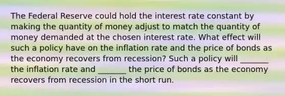 The Federal Reserve could hold the interest rate constant by making the quantity of money adjust to match the quantity of money demanded at the chosen interest rate. What effect will such a policy have on the inflation rate and the price of bonds as the economy recovers from​ recession? Such a policy will​ _______ the inflation rate and​ _______ the price of bonds as the economy recovers from recession in the short run.