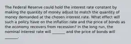 The Federal Reserve could hold the interest rate constant by making the quantity of money adjust to match the quantity of money demanded at the chosen interest rate. What effect will such a policy have on the inflation rate and the price of bonds as the economy recovers from​ recession? In the long​ run, the nominal interest rate will​ _______ and the price of bonds will​ _______.