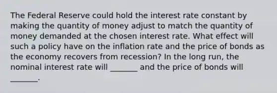 The Federal Reserve could hold the interest rate constant by making the quantity of money adjust to match the quantity of money demanded at the chosen interest rate. What effect will such a policy have on the inflation rate and the price of bonds as the economy recovers from​ recession? In the long​ run, the nominal interest rate will​ _______ and the price of bonds will​ _______.