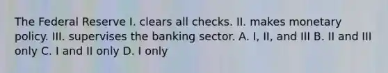 The Federal Reserve I. clears all checks. II. makes monetary policy. III. supervises the banking sector. A. I, II, and III B. II and III only C. I and II only D. I only