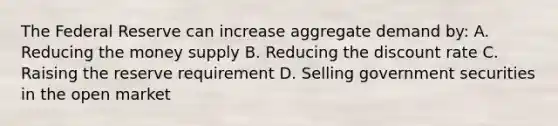 The Federal Reserve can increase aggregate demand by: A. Reducing the money supply B. Reducing the discount rate C. Raising the reserve requirement D. Selling government securities in the open market