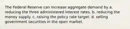 The Federal Reserve can increase aggregate demand by a. reducing the three administered interest rates. b. reducing the money supply. c. raising the policy rate target. d. selling government securities in the open market.