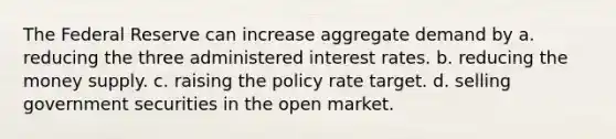 The Federal Reserve can increase aggregate demand by a. reducing the three administered interest rates. b. reducing the money supply. c. raising the policy rate target. d. selling government securities in the open market.