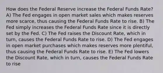 How does the Federal Reserve increase the Federal Funds Rate? A) The Fed engages in open market sales which makes reserves more scarce, thus causing the Federal Funds Rate to rise. B) The Fed simply increases the Federal Funds Rate since it is directly set by the Fed. C) The Fed raises the Discount Rate, which in turn, causes the Federal Funds Rate to rise. D) The Fed engages in open market purchases which makes reserves more plentiful, thus causing the Federal Funds Rate to rise. E) The Fed lowers the Discount Rate, which in turn, causes the Federal Funds Rate to rise