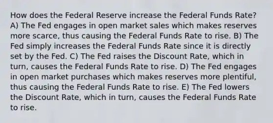 How does the Federal Reserve increase the Federal Funds Rate? A) The Fed engages in open market sales which makes reserves more scarce, thus causing the Federal Funds Rate to rise. B) The Fed simply increases the Federal Funds Rate since it is directly set by the Fed. C) The Fed raises the Discount Rate, which in turn, causes the Federal Funds Rate to rise. D) The Fed engages in open market purchases which makes reserves more plentiful, thus causing the Federal Funds Rate to rise. E) The Fed lowers the Discount Rate, which in turn, causes the Federal Funds Rate to rise.