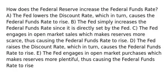 How does the Federal Reserve increase the Federal Funds Rate? A) The Fed lowers the Discount Rate, which in turn, causes the Federal Funds Rate to rise. B) The Fed simply increases the Federal Funds Rate since it is directly set by the Fed. C) The Fed engages in open market sales which makes reserves more scarce, thus causing the Federal Funds Rate to rise. D) The Fed raises the Discount Rate, which in turn, causes the Federal Funds Rate to rise. E) The Fed engages in open market purchases which makes reserves more plentiful, thus causing the Federal Funds Rate to rise