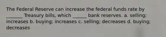 The Federal Reserve can increase the federal funds rate by _______ Treasury bills, which ______ bank reserves. a. selling; increases b. buying; increases c. selling; decreases d. buying; decreases