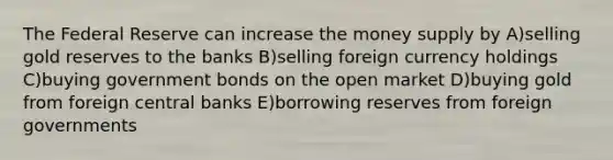 The Federal Reserve can increase the money supply by A)selling gold reserves to the banks B)selling foreign currency holdings C)buying government bonds on the open market D)buying gold from foreign central banks E)borrowing reserves from foreign governments