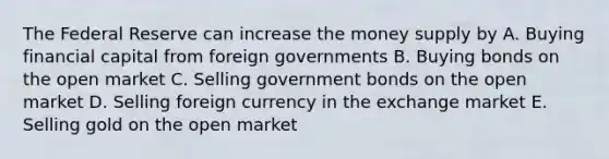 The Federal Reserve can increase the money supply by A. Buying financial capital from foreign governments B. Buying bonds on the open market C. Selling government bonds on the open market D. Selling foreign currency in the exchange market E. Selling gold on the open market