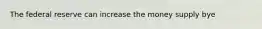 The federal reserve can increase the money supply bye