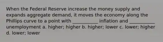 When the Federal Reserve increase the money supply and expands aggregate demand, it moves the economy along the Phillips curve to a point with ___________ inflation and ___________ unemployment a. higher; higher b. higher; lower c. lower; higher d. lower; lower