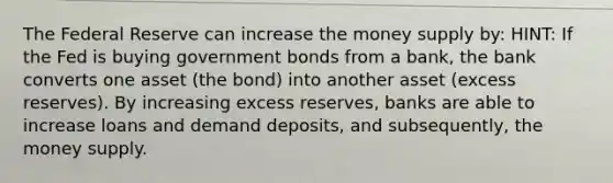 The Federal Reserve can increase the money supply by: HINT: If the Fed is buying government bonds from a bank, the bank converts one asset (the bond) into another asset (excess reserves). By increasing excess reserves, banks are able to increase loans and demand deposits, and subsequently, the money supply.