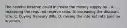 The Federal Reserve could increase the money supply by... A: increasing the required reserve ratio. B: increasing the discount rate. C: buying Treasury Bills. D: raising the interest rate paid on reserves.