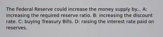 The Federal Reserve could increase the money supply by... A: increasing the required reserve ratio. B: increasing the discount rate. C: buying Treasury Bills. D: raising the interest rate paid on reserves.