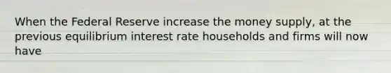 When the Federal Reserve increase the money supply, at the previous equilibrium interest rate households and firms will now have